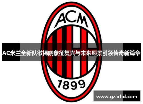 AC米兰全新队徽揭晓象征复兴与未来愿景引领传奇新篇章