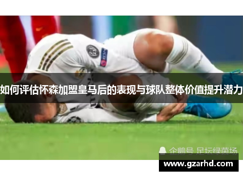 如何评估怀森加盟皇马后的表现与球队整体价值提升潜力