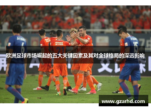 欧洲足球市场崛起的五大关键因素及其对全球格局的深远影响
