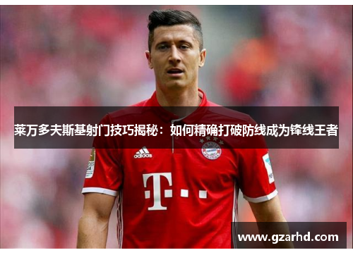 莱万多夫斯基射门技巧揭秘：如何精确打破防线成为锋线王者