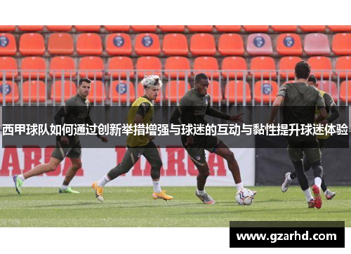 西甲球队如何通过创新举措增强与球迷的互动与黏性提升球迷体验 西甲球队如何通过创新举措增强与球迷的互动与黏性提升球迷体验