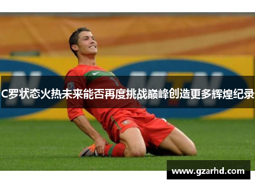 C罗状态火热未来能否再度挑战巅峰创造更多辉煌纪录