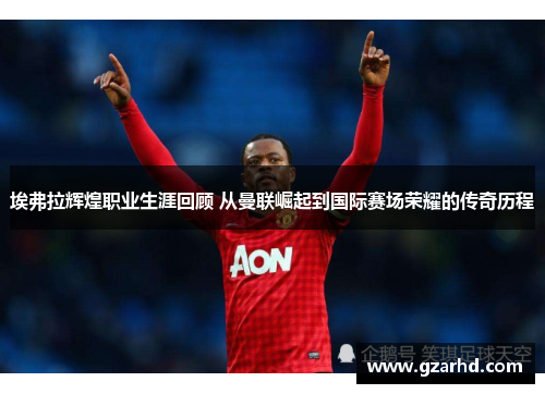 埃弗拉辉煌职业生涯回顾 从曼联崛起到国际赛场荣耀的传奇历程