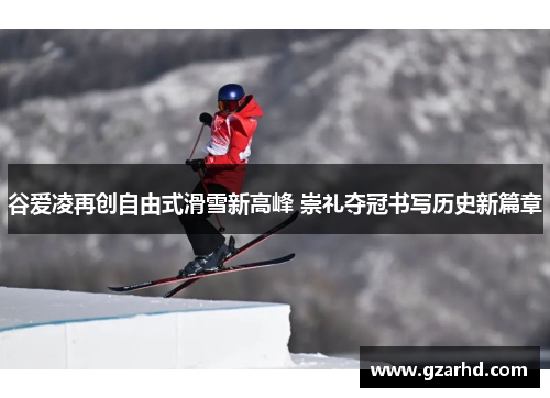 谷爱凌再创自由式滑雪新高峰 崇礼夺冠书写历史新篇章