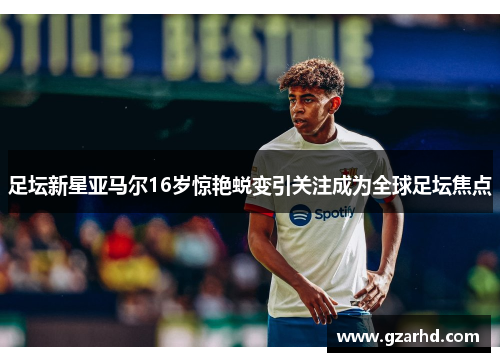 足坛新星亚马尔16岁惊艳蜕变引关注成为全球足坛焦点