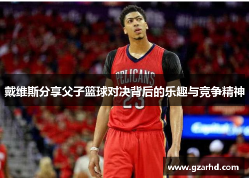 戴维斯分享父子篮球对决背后的乐趣与竞争精神