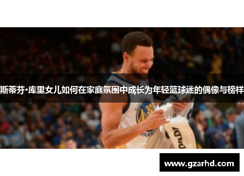 斯蒂芬·库里女儿如何在家庭氛围中成长为年轻篮球迷的偶像与榜样