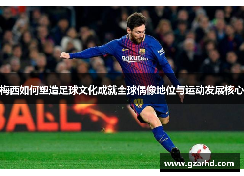 梅西如何塑造足球文化成就全球偶像地位与运动发展核心